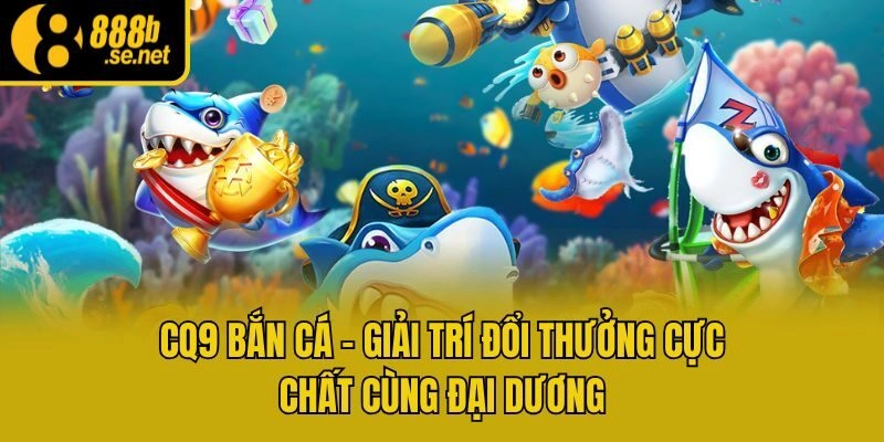 CQ9 Bắn Cá – Giải Trí Đổi Thưởng Cực Chất Cùng Đại Dương